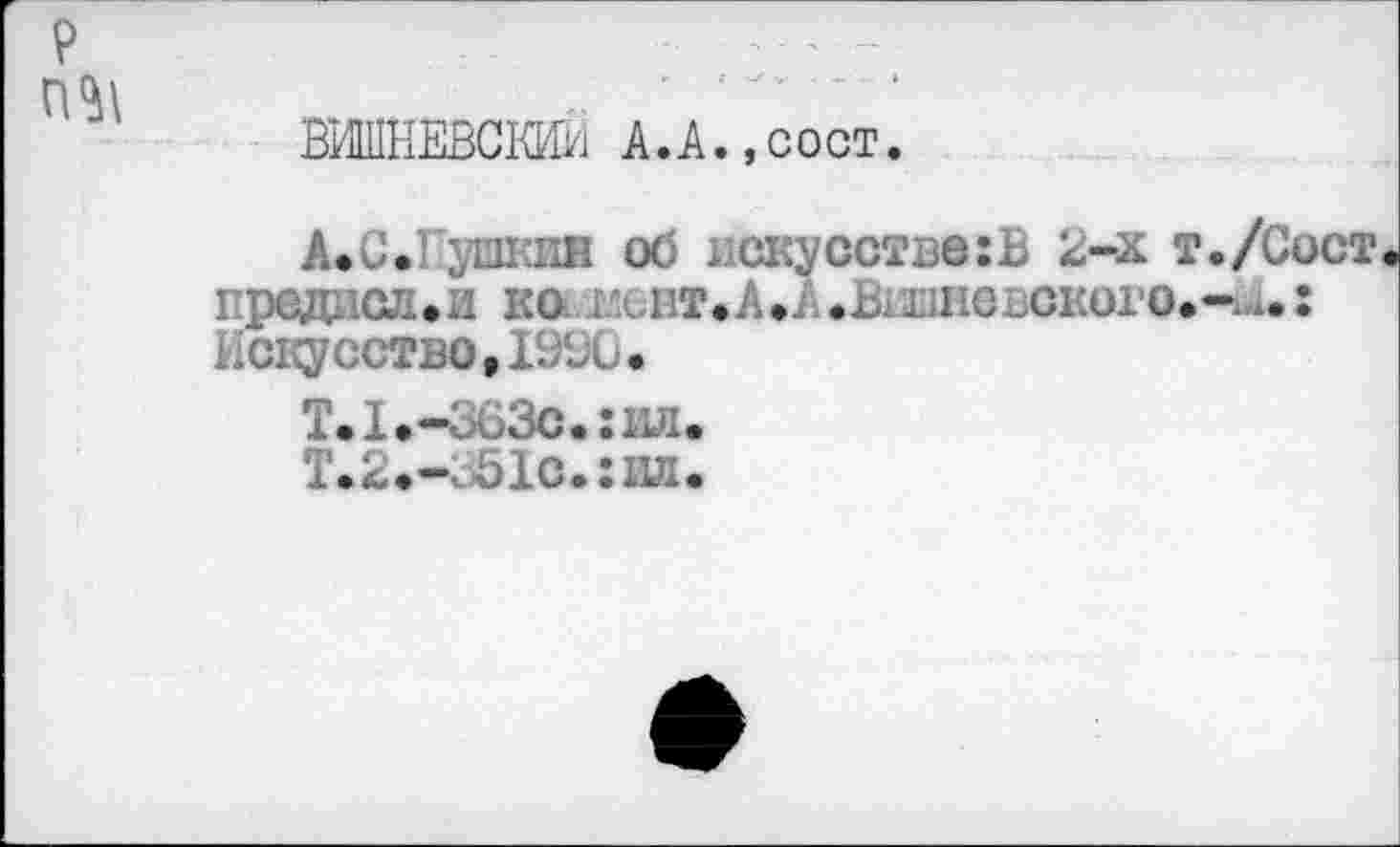 ﻿р п^\
ВИШНЕВО» А.А.,сост.
А.С.Пушкин об искусстве:Ъ 2-х т./Сост прадиол.и кав^вт.А.А.Вишневского.- ..: искусство ,19%*
Т.1.-363с. :ил.
Т.2.-351с.:1Ш.